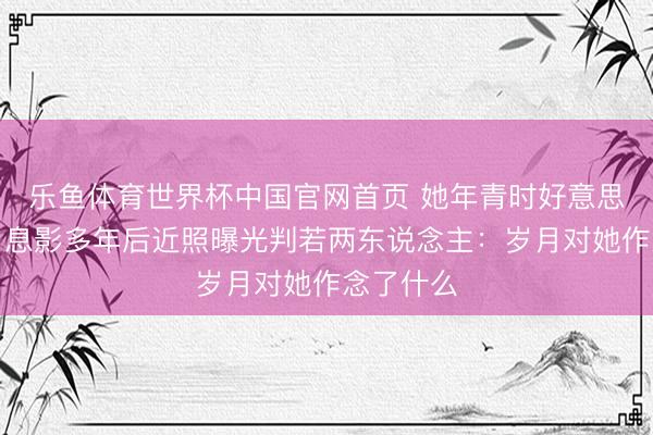 乐鱼体育世界杯中国官网首页 她年青时好意思到窒息，息影多年后近照曝光判若两东说念主：岁月对她作念了什么