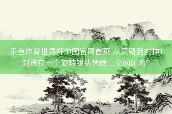 乐鱼体育世界杯中国官网首页 从质疑到封神！刘浩存一个旋转镜头凭啥让全网闭嘴？