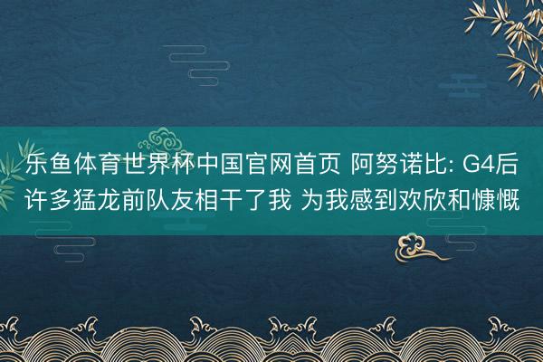 乐鱼体育世界杯中国官网首页 阿努诺比: G4后许多猛龙前队友相干了我 为我感到欢欣和慷慨