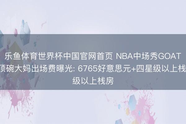 乐鱼体育世界杯中国官网首页 NBA中场秀GOAT! 顶碗大妈出场费曝光: 6765好意思元+四星级以上栈房