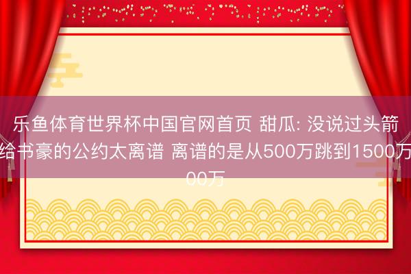 乐鱼体育世界杯中国官网首页 甜瓜: 没说过头箭给书豪的公约太离谱 离谱的是从500万跳到1500万