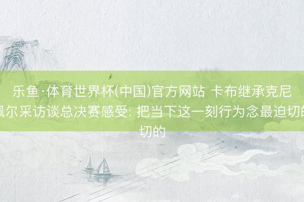 乐鱼·体育世界杯(中国)官方网站 卡布继承克尼佩尔采访谈总决赛感受: 把当下这一刻行为念最迫切的