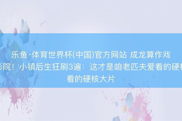 乐鱼·体育世界杯(中国)官方网站 成龙算作戏炸翻影院!小镇后生狂刷3遍:这才是咱老匹夫爱看的硬核大片