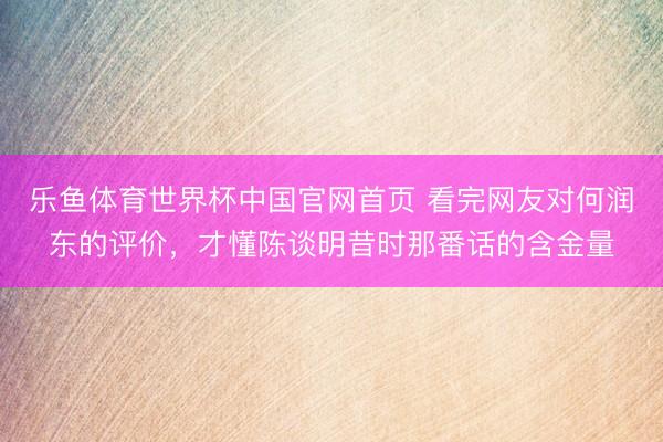 乐鱼体育世界杯中国官网首页 看完网友对何润东的评价,才懂陈谈明昔时那番话的含金量