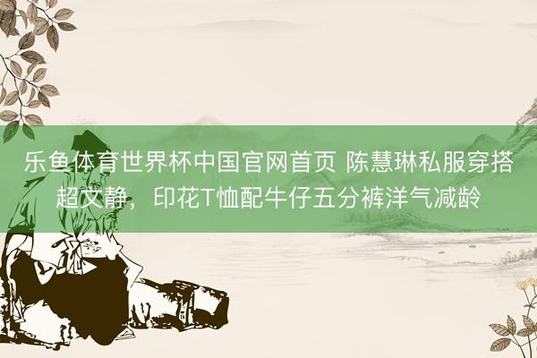 乐鱼体育世界杯中国官网首页 陈慧琳私服穿搭超文静，印花T恤配牛仔五分裤洋气减龄