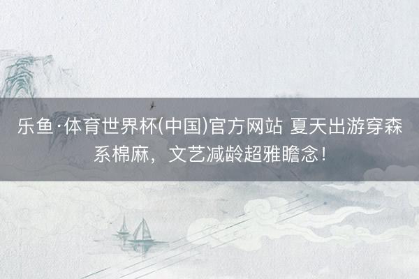 乐鱼·体育世界杯(中国)官方网站 夏天出游穿森系棉麻,文艺减龄超雅瞻念!