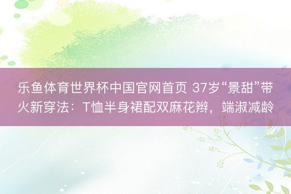 乐鱼体育世界杯中国官网首页 37岁“景甜”带火新穿法:T恤半身裙配双麻花辫,端淑减龄