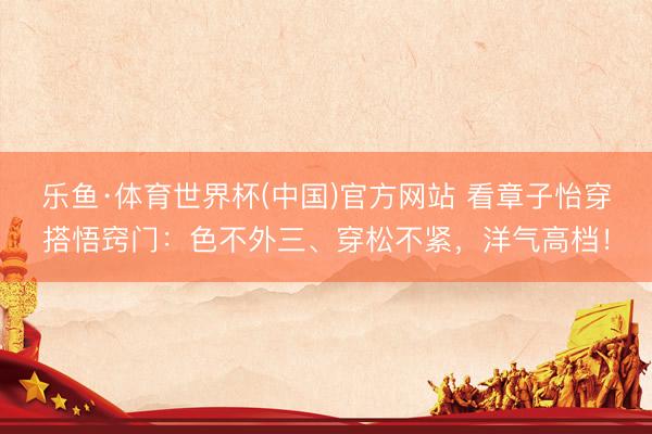 乐鱼·体育世界杯(中国)官方网站 看章子怡穿搭悟窍门:色不外三、穿松不紧,洋气高档!