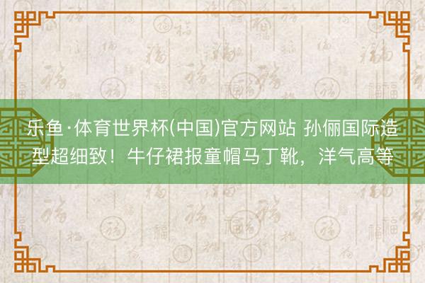 乐鱼·体育世界杯(中国)官方网站 孙俪国际造型超细致!牛仔裙报童帽马丁靴,洋气高等
