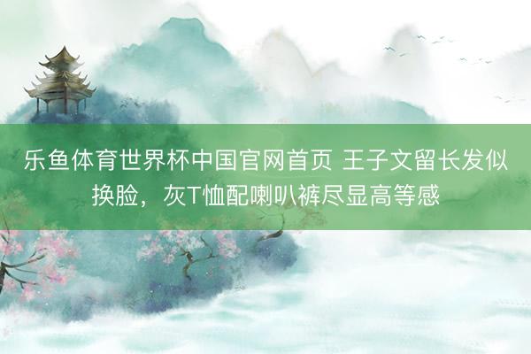 乐鱼体育世界杯中国官网首页 王子文留长发似换脸，灰T恤配喇叭裤尽显高等感