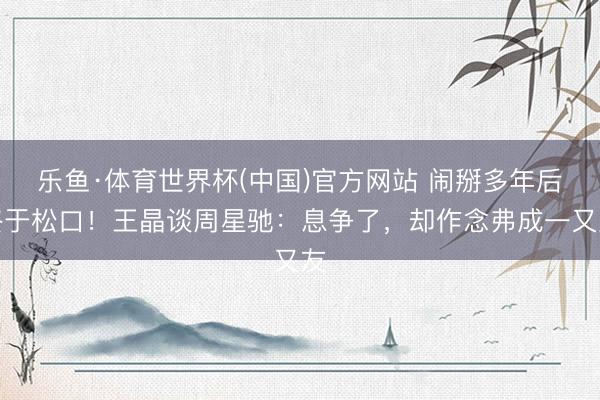 乐鱼·体育世界杯(中国)官方网站 闹掰多年后终于松口！王晶谈周星驰：息争了，却作念弗成一又友