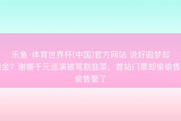 乐鱼·体育世界杯(中国)官方网站 说好圆梦却变捞金？谢娜千元巡演被骂割韭菜，首站门票却偷偷售罄了