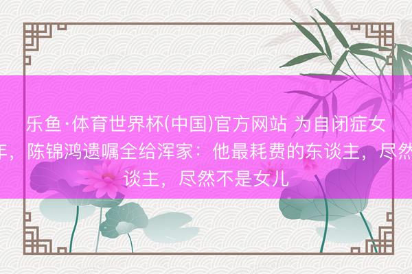 乐鱼·体育世界杯(中国)官方网站 为自闭症女儿退圈8年，陈锦鸿遗嘱全给浑家：他最耗费的东谈主，尽然不是女儿