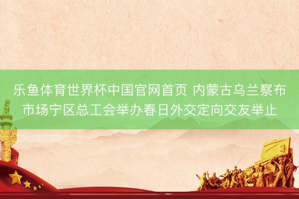 乐鱼体育世界杯中国官网首页 内蒙古乌兰察布市场宁区总工会举办春日外交定向交友举止