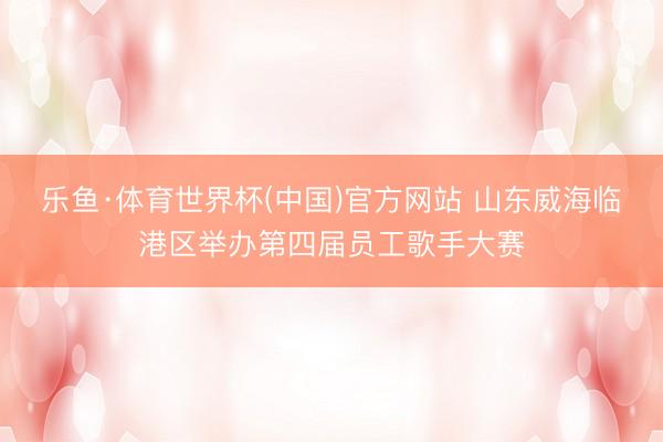 乐鱼·体育世界杯(中国)官方网站 山东威海临港区举办第四届员工歌手大赛