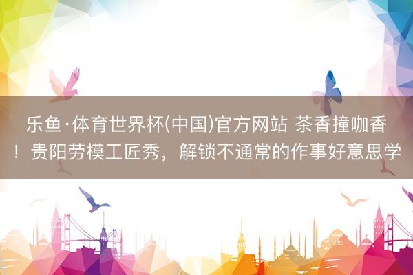 乐鱼·体育世界杯(中国)官方网站 茶香撞咖香！贵阳劳模工匠秀，解锁不通常的作事好意思学