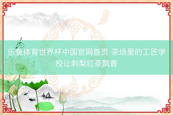 乐鱼体育世界杯中国官网首页 茶场里的工匠学校让刺梨红茶飘香