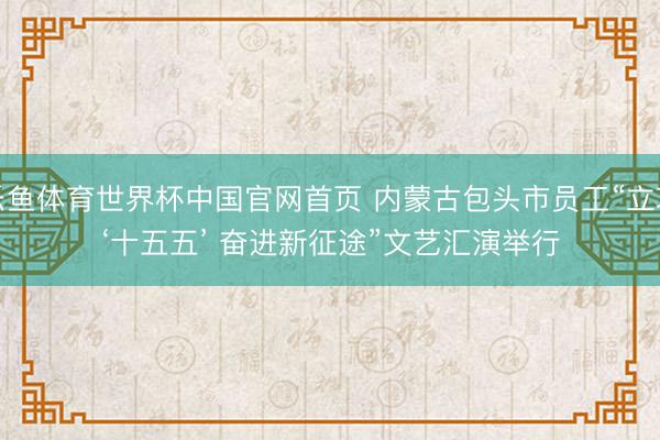 乐鱼体育世界杯中国官网首页 内蒙古包头市员工“立功‘十五五’ 奋进新征途”文艺汇演举行