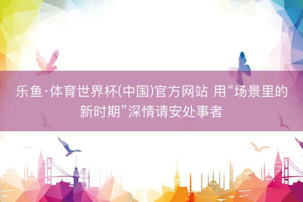 乐鱼·体育世界杯(中国)官方网站 用“场景里的新时期”深情请安处事者