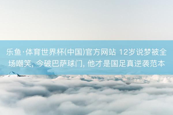 乐鱼·体育世界杯(中国)官方网站 12岁说梦被全场嘲笑， 今破巴萨球门， 他才是国足真逆袭范本