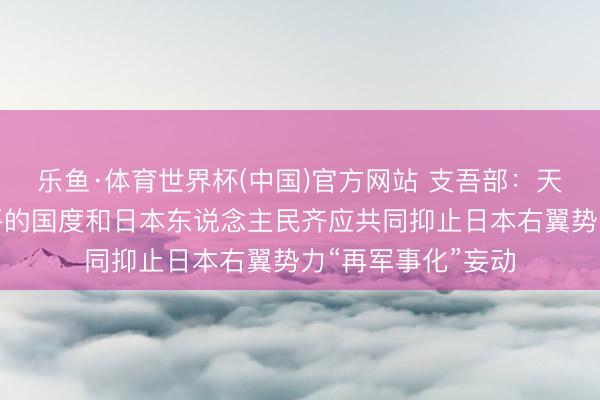 乐鱼·体育世界杯(中国)官方网站 支吾部：天下上一切艳羡和平的国度和日本东说念主民齐应共同抑止日本右翼势力“再军事化”妄动