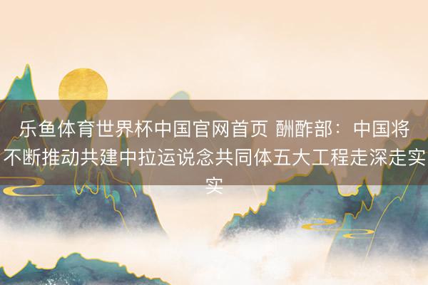 乐鱼体育世界杯中国官网首页 酬酢部：中国将不断推动共建中拉运说念共同体五大工程走深走实