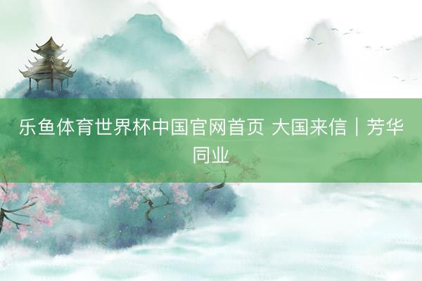 乐鱼体育世界杯中国官网首页 大国来信|芳华同业