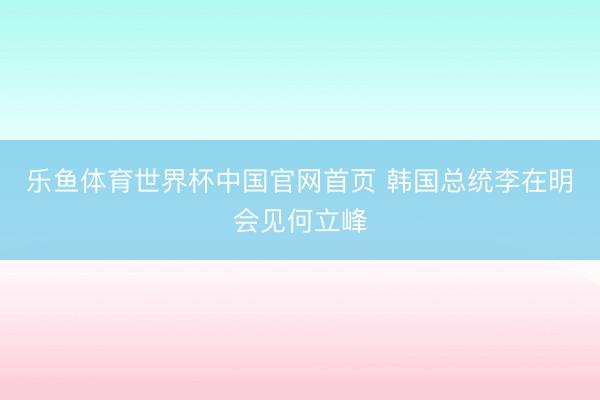 乐鱼体育世界杯中国官网首页 韩国总统李在明会见何立峰