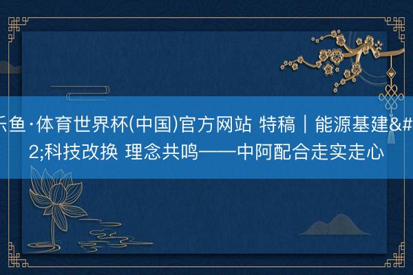 乐鱼·体育世界杯(中国)官方网站 特稿｜能源基建 科技改换 理念共鸣——中阿配合走实走心