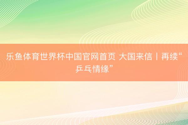 乐鱼体育世界杯中国官网首页 大国来信丨再续“乒乓情缘”