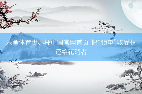 乐鱼体育世界杯中国官网首页 把“锁电”收受权还给花消者