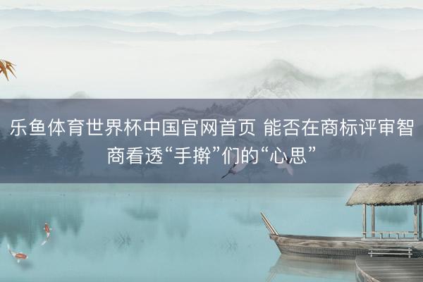 乐鱼体育世界杯中国官网首页 能否在商标评审智商看透“手擀”们的“心思”
