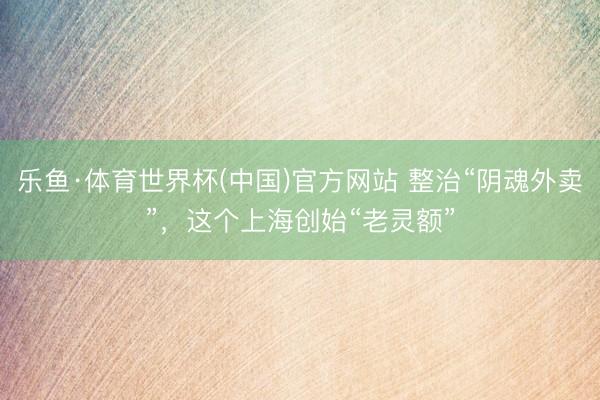 乐鱼·体育世界杯(中国)官方网站 整治“阴魂外卖”，这个上海创始“老灵额”