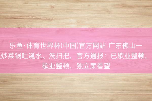 乐鱼·体育世界杯(中国)官方网站 广东佛山一餐馆厨师往炒菜锅吐涎水、洗扫把，官方通报：已歇业整顿，独立案看望