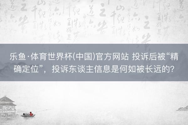 乐鱼·体育世界杯(中国)官方网站 投诉后被“精确定位”，投诉东谈主信息是何如被长远的？