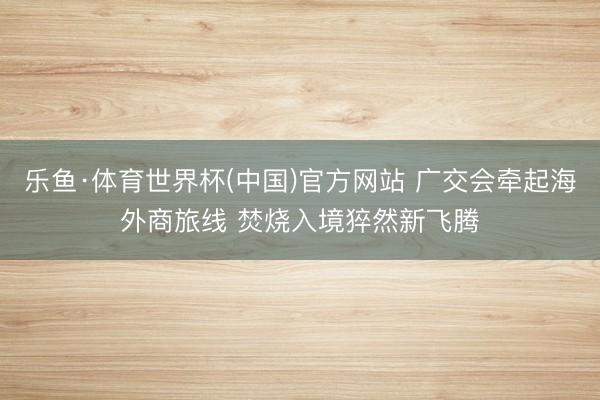乐鱼·体育世界杯(中国)官方网站 广交会牵起海外商旅线 焚烧入境猝然新飞腾