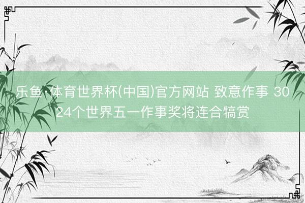 乐鱼·体育世界杯(中国)官方网站 致意作事 3024个世界五一作事奖将连合犒赏