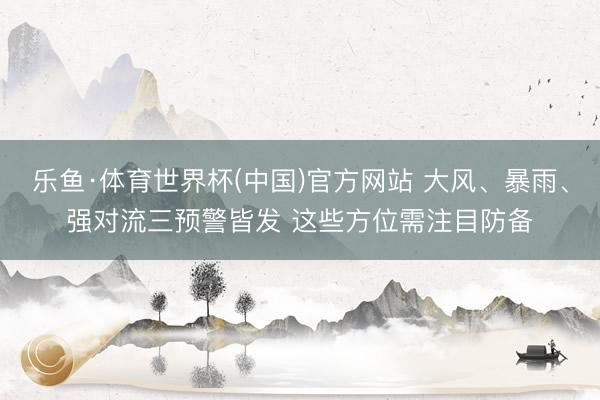 乐鱼·体育世界杯(中国)官方网站 大风、暴雨、强对流三预警皆发 这些方位需注目防备