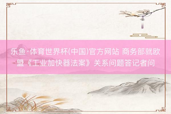 乐鱼·体育世界杯(中国)官方网站 商务部就欧盟《工业加快器法案》关系问题答记者问