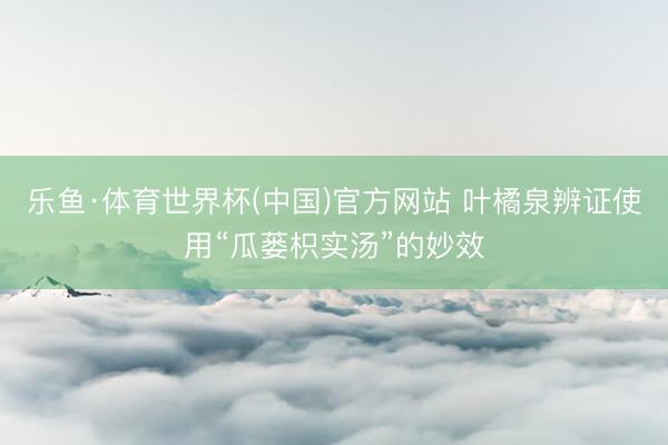 乐鱼·体育世界杯(中国)官方网站 叶橘泉辨证使用“瓜蒌枳实汤”的妙效