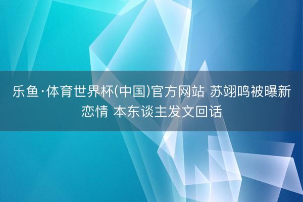 乐鱼·体育世界杯(中国)官方网站 苏翊鸣被曝新恋情 本东谈主发文回话