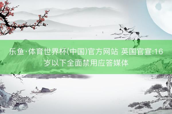 乐鱼·体育世界杯(中国)官方网站 英国官宣:16岁以下全面禁用应答媒体