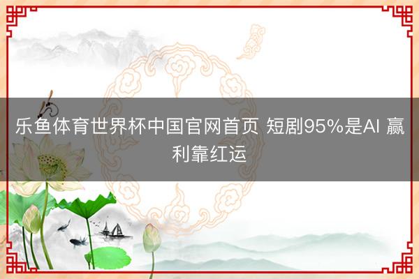 乐鱼体育世界杯中国官网首页 短剧95%是AI 赢利靠红运