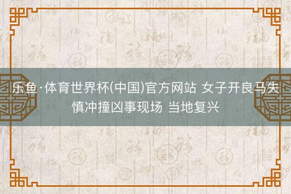 乐鱼·体育世界杯(中国)官方网站 女子开良马失慎冲撞凶事现场 当地复兴