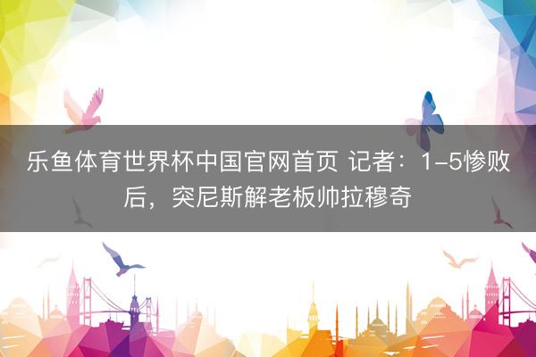 乐鱼体育世界杯中国官网首页 记者：1-5惨败后，突尼斯解老板帅拉穆奇