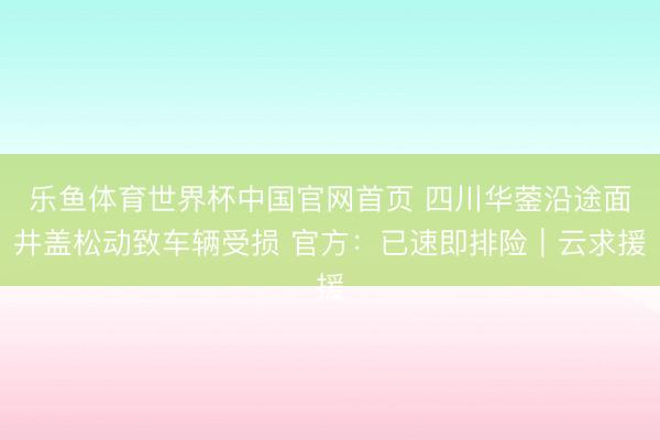 乐鱼体育世界杯中国官网首页 四川华蓥沿途面井盖松动致车辆受损 官方：已速即排险｜云求援