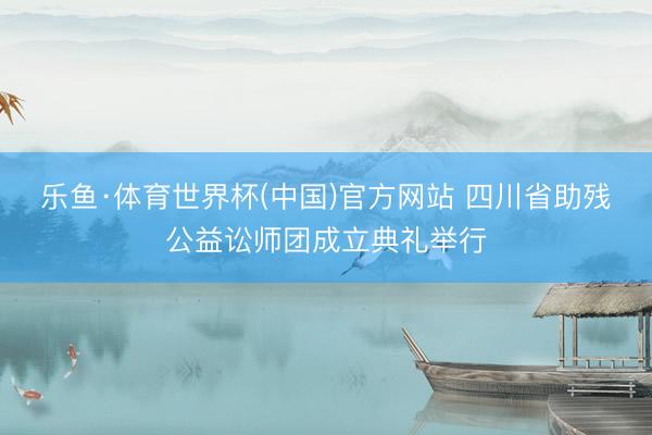 乐鱼·体育世界杯(中国)官方网站 四川省助残公益讼师团成立典礼举行