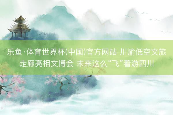 乐鱼·体育世界杯(中国)官方网站 川渝低空文旅走廊亮相文博会 未来这么“飞”着游四川