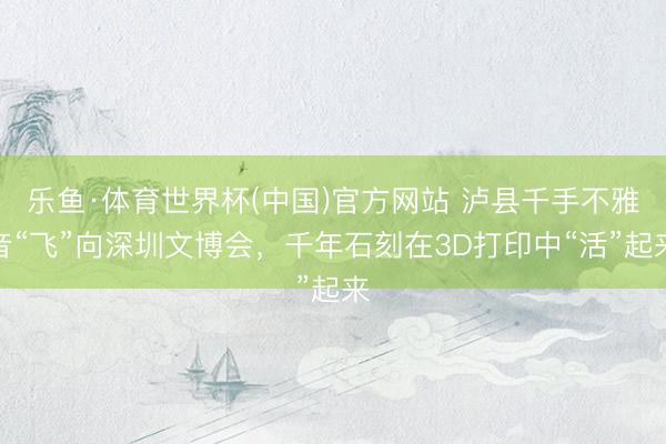 乐鱼·体育世界杯(中国)官方网站 泸县千手不雅音“飞”向深圳文博会，千年石刻在3D打印中“活”起来