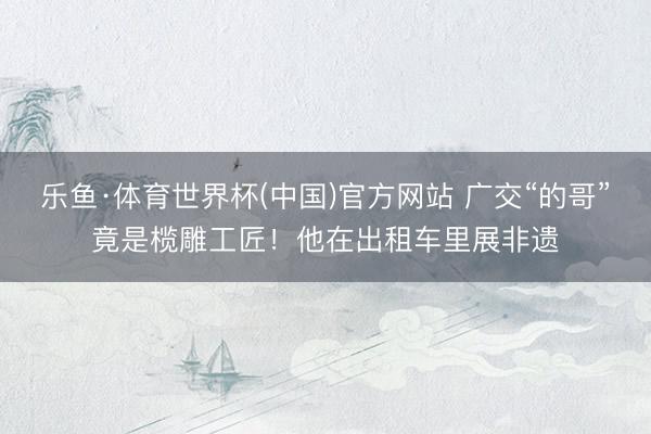 乐鱼·体育世界杯(中国)官方网站 广交“的哥”竟是榄雕工匠！他在出租车里展非遗